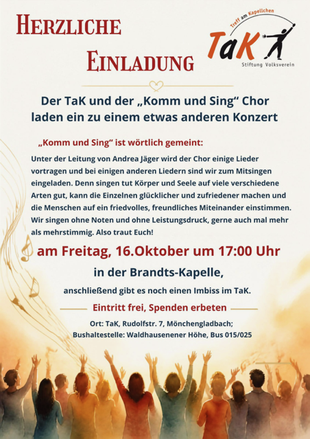 Der TaK und der „Komm und Sing" Chor laden ein zu einem etwas anderen Konzert „Komm und Sing" ist wörtlich gemeint: unter der Leitung Von Andrea Jåger Wird der Chor einige Lieder vortragen und bei einigen anderen Liedern sind wir zum Mitsingen eingeladen. Denn singen tut Körper und Seele auf viele verschiedene Arten gut. kann die Einzelnen glücklicher und zufriedener machen und die Menschen auf ein friedvolles. freundliches Miteinander einstimmen. Wir singen ohne Noten und ohne Leistungsdruck. gerne auch mal mehr als mehrstimmig. Also traut Euch! am Freitag, 16.0ktober um 17:00 Uhr in der Brandts-Kapelle, anschließend gibt es noch einen Imbiss im TaK. Eintritt frei, Spenden erbeten Ort: TaK. Rudolfstr. 7, Mönchengladbach; Bushaltestelle: Waldhausenener Höhe, Bus 015/025